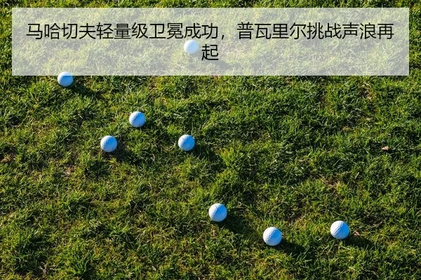 马哈切夫轻量级卫冕成功，普瓦里尔挑战声浪再起