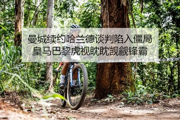 曼城续约哈兰德谈判陷入僵局 皇马巴黎虎视眈眈觊觎锋霸